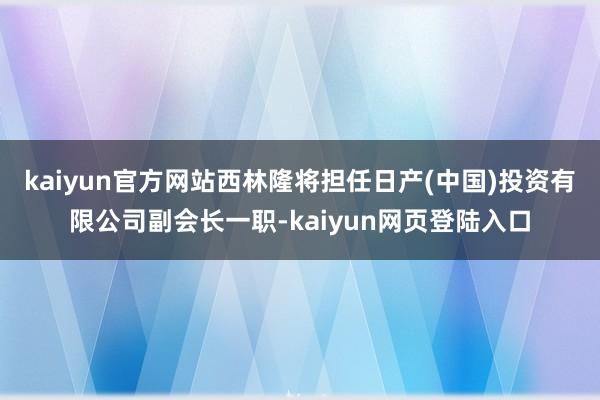 kaiyun官方网站西林隆将担任日产(中国)投资有限公司副会长一职-kaiyun网页登陆入口