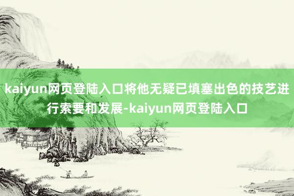 kaiyun网页登陆入口将他无疑已填塞出色的技艺进行索要和发展-kaiyun网页登陆入口