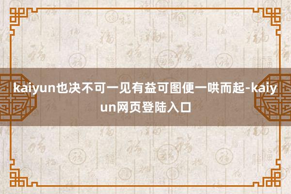 kaiyun也决不可一见有益可图便一哄而起-kaiyun网页登陆入口