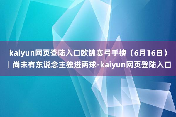 kaiyun网页登陆入口欧锦赛弓手榜（6月16日）︱尚未有东说念主独进两球-kaiyun网页登陆入口