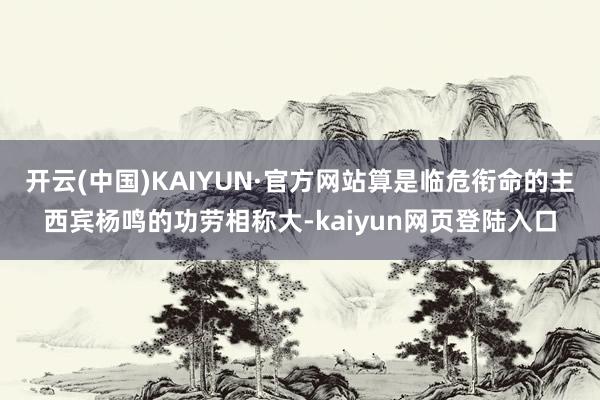 开云(中国)KAIYUN·官方网站算是临危衔命的主西宾杨鸣的功劳相称大-kaiyun网页登陆入口