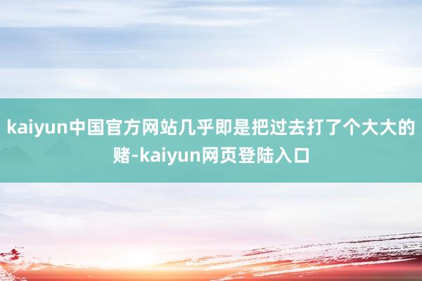 kaiyun中国官方网站几乎即是把过去打了个大大的赌-kaiyun网页登陆入口