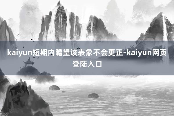 kaiyun短期内瞻望该表象不会更正-kaiyun网页登陆入口