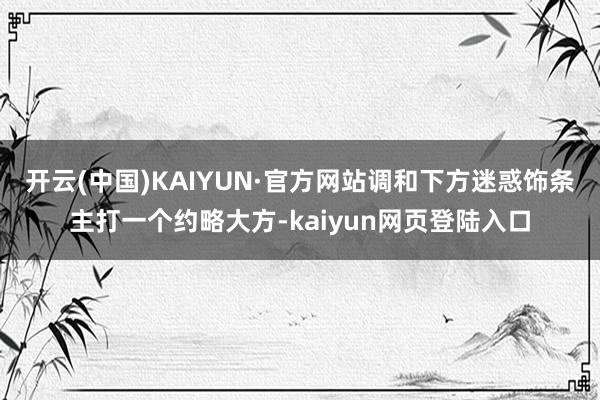 开云(中国)KAIYUN·官方网站调和下方迷惑饰条主打一个约略大方-kaiyun网页登陆入口