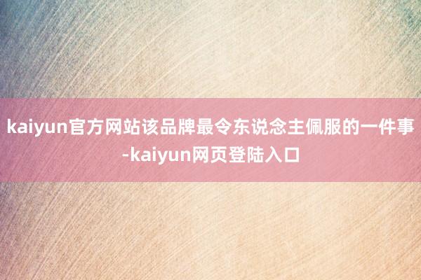 kaiyun官方网站该品牌最令东说念主佩服的一件事-kaiyun网页登陆入口