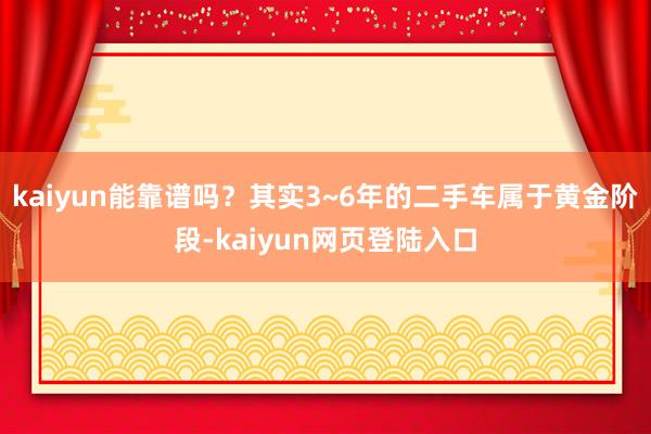 kaiyun能靠谱吗？其实3~6年的二手车属于黄金阶段-kaiyun网页登陆入口