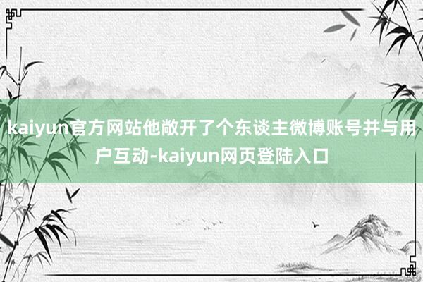 kaiyun官方网站他敞开了个东谈主微博账号并与用户互动-kaiyun网页登陆入口