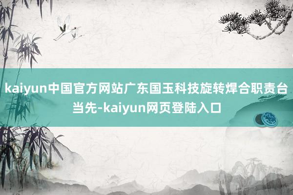 kaiyun中国官方网站广东国玉科技旋转焊合职责台当先-kaiyun网页登陆入口