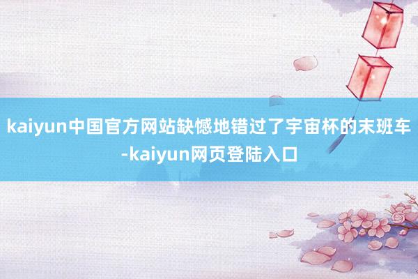 kaiyun中国官方网站缺憾地错过了宇宙杯的末班车-kaiyun网页登陆入口