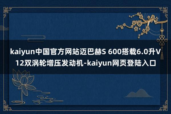 kaiyun中国官方网站迈巴赫S 600搭载6.0升V12双涡轮增压发动机-kaiyun网页登陆入口