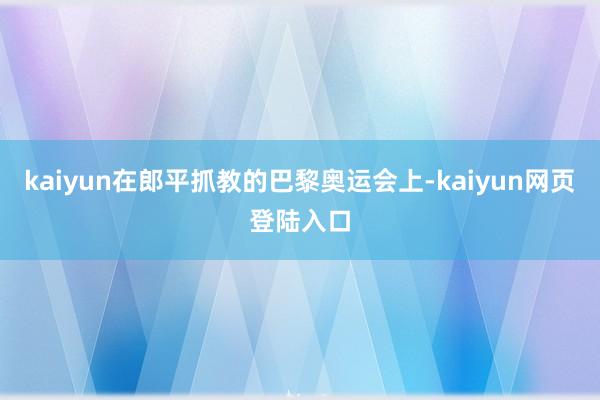 kaiyun在郎平抓教的巴黎奥运会上-kaiyun网页登陆入口