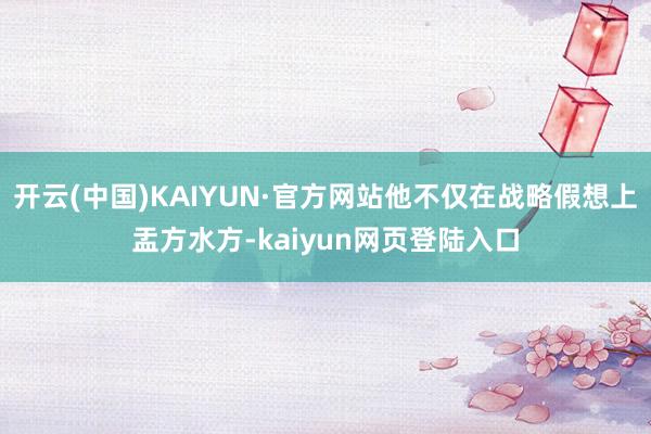 开云(中国)KAIYUN·官方网站他不仅在战略假想上盂方水方-kaiyun网页登陆入口