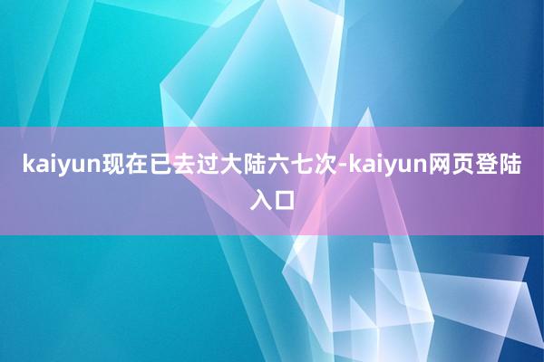 kaiyun现在已去过大陆六七次-kaiyun网页登陆入口