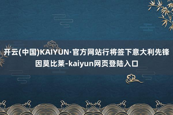 开云(中国)KAIYUN·官方网站行将签下意大利先锋因莫比莱-kaiyun网页登陆入口