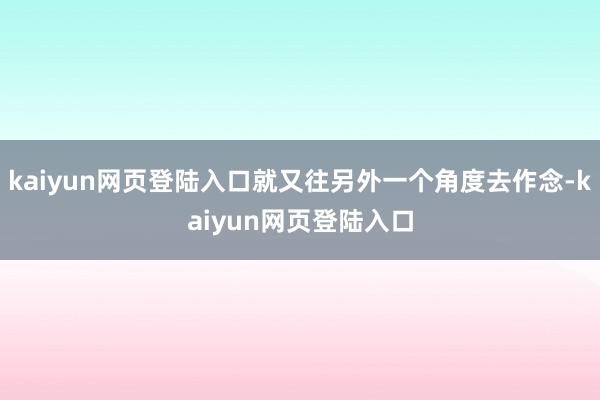 kaiyun网页登陆入口就又往另外一个角度去作念-kaiyun网页登陆入口