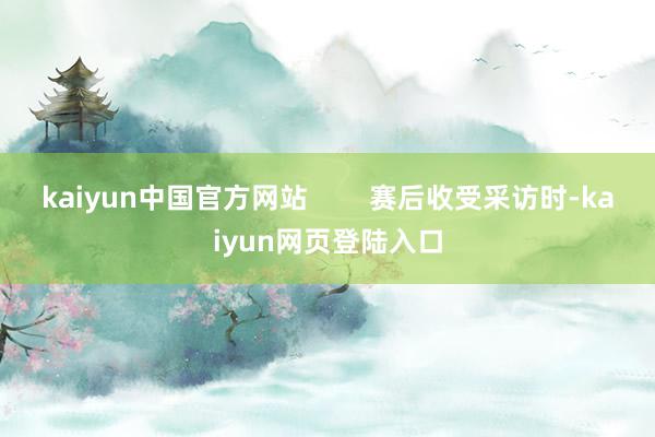 kaiyun中国官方网站        赛后收受采访时-kaiyun网页登陆入口