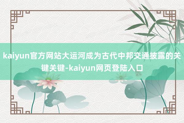 kaiyun官方网站大运河成为古代中邦交通披露的关键关键-kaiyun网页登陆入口