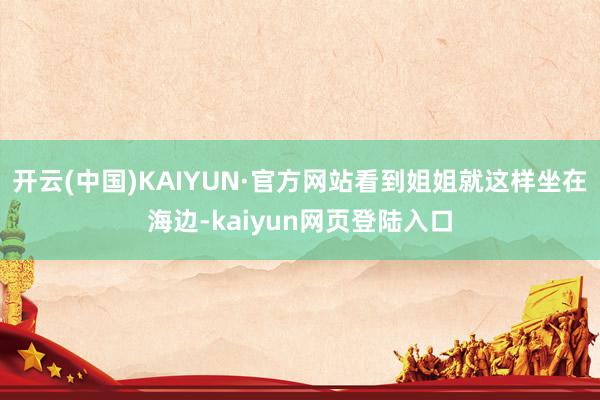 开云(中国)KAIYUN·官方网站看到姐姐就这样坐在海边-kaiyun网页登陆入口