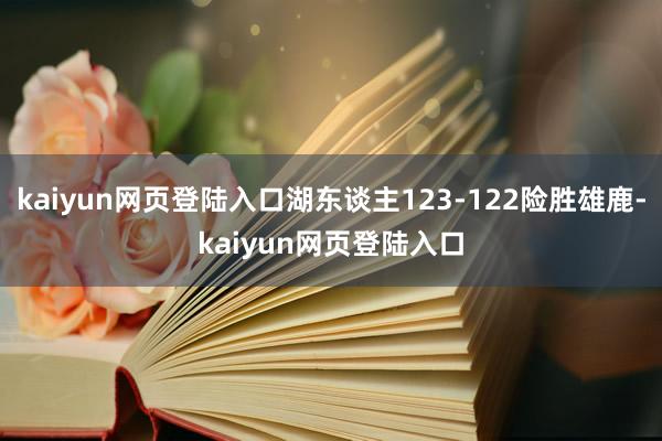 kaiyun网页登陆入口湖东谈主123-122险胜雄鹿-kaiyun网页登陆入口