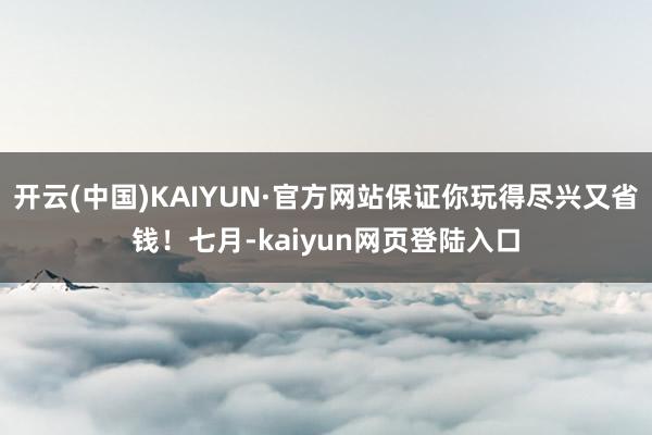 开云(中国)KAIYUN·官方网站保证你玩得尽兴又省钱！七月-kaiyun网页登陆入口