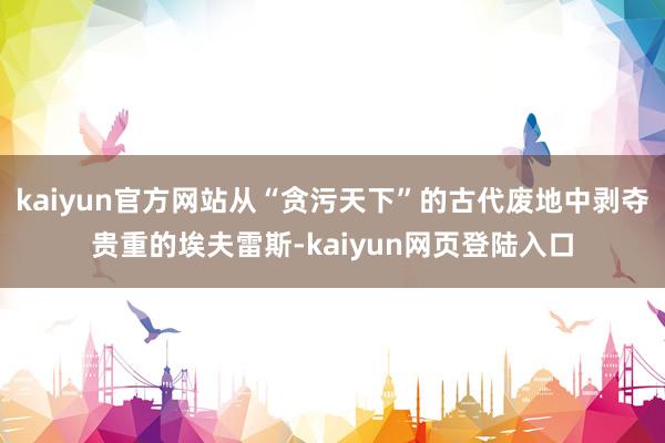 kaiyun官方网站从“贪污天下”的古代废地中剥夺贵重的埃夫雷斯-kaiyun网页登陆入口