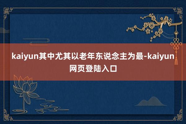 kaiyun其中尤其以老年东说念主为最-kaiyun网页登陆入口