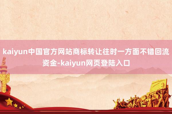 kaiyun中国官方网站商标转让往时一方面不错回流资金-kaiyun网页登陆入口