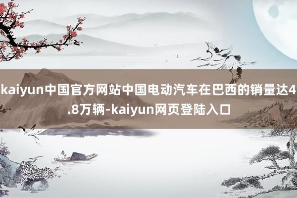 kaiyun中国官方网站中国电动汽车在巴西的销量达4.8万辆-kaiyun网页登陆入口