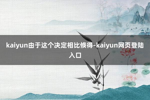 kaiyun由于这个决定相比倏得-kaiyun网页登陆入口