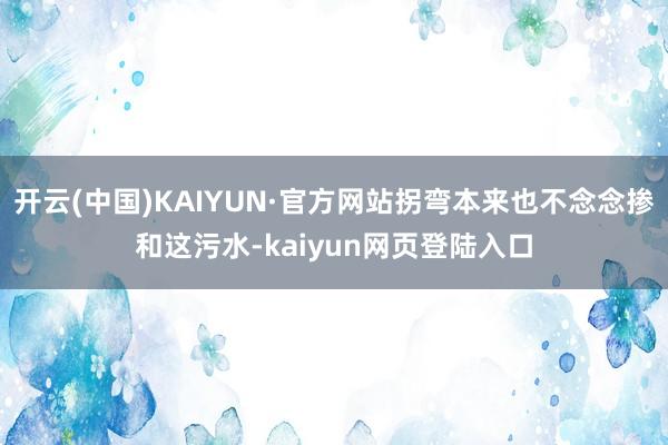 开云(中国)KAIYUN·官方网站拐弯本来也不念念掺和这污水-kaiyun网页登陆入口