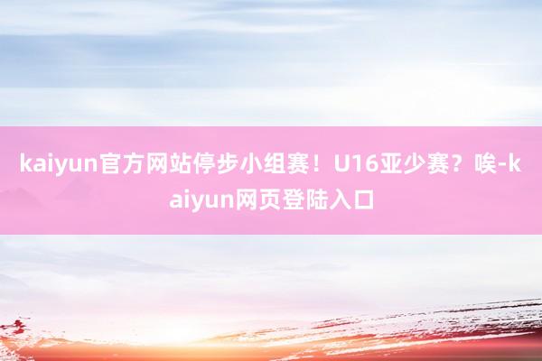 kaiyun官方网站停步小组赛！U16亚少赛？唉-kaiyun网页登陆入口