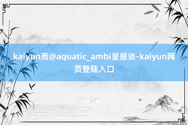 kaiyun而@aquatic_ambi呈报谈-kaiyun网页登陆入口