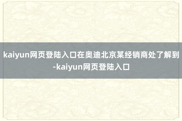 kaiyun网页登陆入口在奥迪北京某经销商处了解到-kaiyun网页登陆入口