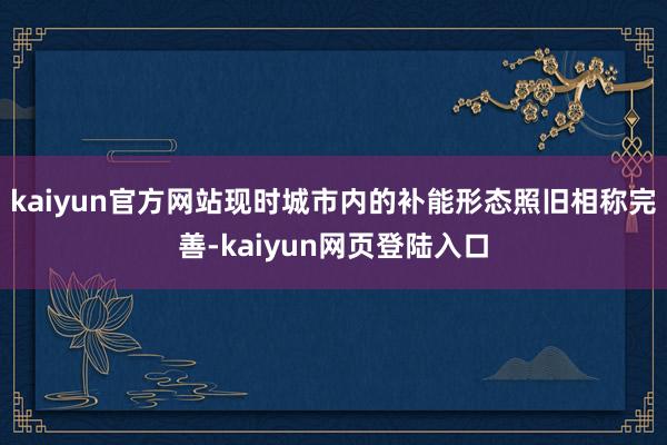 kaiyun官方网站现时城市内的补能形态照旧相称完善-kaiyun网页登陆入口