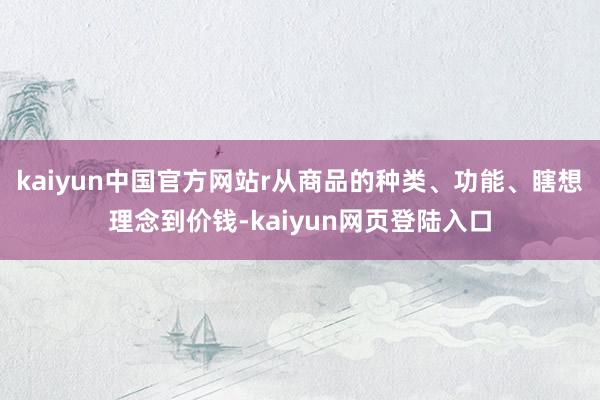 kaiyun中国官方网站r　　从商品的种类、功能、瞎想理念到价钱-kaiyun网页登陆入口