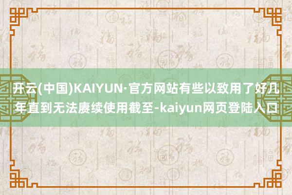 开云(中国)KAIYUN·官方网站有些以致用了好几年直到无法赓续使用截至-kaiyun网页登陆入口