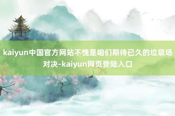 kaiyun中国官方网站不愧是咱们期待已久的垃圾场对决-kaiyun网页登陆入口