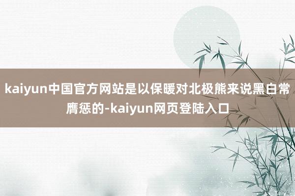 kaiyun中国官方网站是以保暖对北极熊来说黑白常膺惩的-kaiyun网页登陆入口