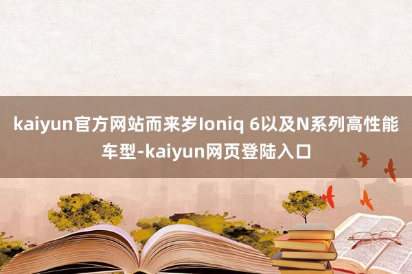 kaiyun官方网站而来岁Ioniq 6以及N系列高性能车型-kaiyun网页登陆入口