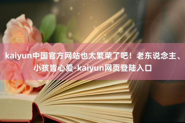 kaiyun中国官方网站也太繁荣了吧！老东说念主、小孩皆心爱-kaiyun网页登陆入口