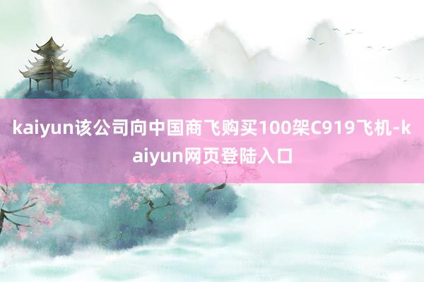 kaiyun该公司向中国商飞购买100架C919飞机-kaiyun网页登陆入口