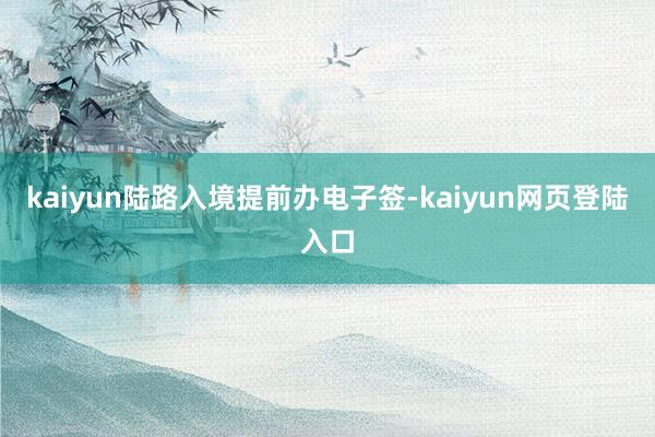 kaiyun陆路入境提前办电子签-kaiyun网页登陆入口