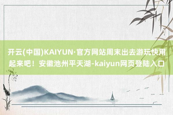 开云(中国)KAIYUN·官方网站周末出去游玩快用起来吧！安徽池州平天湖-kaiyun网页登陆入口