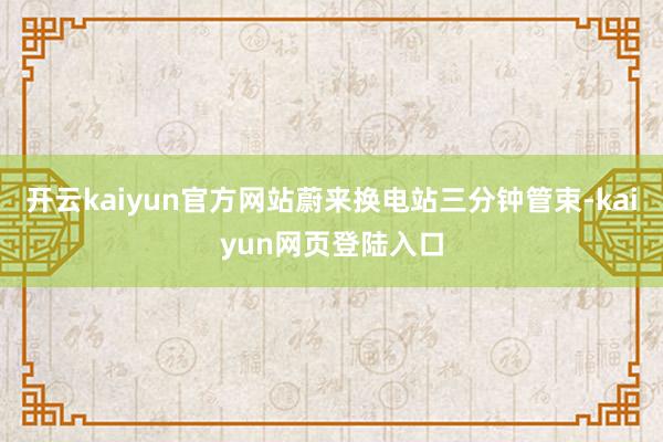 开云kaiyun官方网站蔚来换电站三分钟管束-kaiyun网页登陆入口