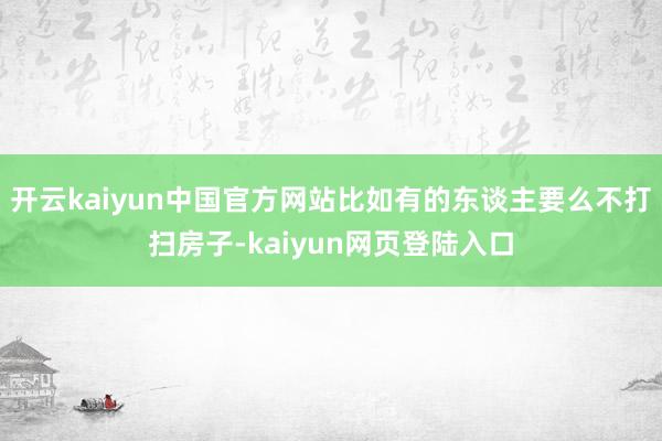 开云kaiyun中国官方网站比如有的东谈主要么不打扫房子-kaiyun网页登陆入口