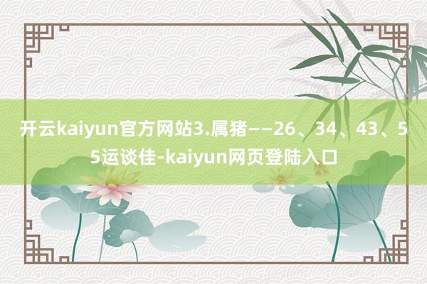 开云kaiyun官方网站3.属猪——26、34、43、55运谈佳-kaiyun网页登陆入口