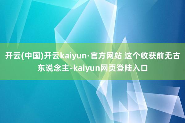 开云(中国)开云kaiyun·官方网站 这个收获前无古东说念主-kaiyun网页登陆入口