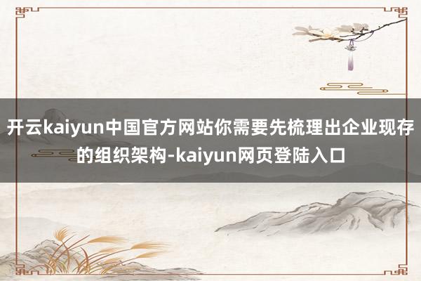 开云kaiyun中国官方网站你需要先梳理出企业现存的组织架构-kaiyun网页登陆入口