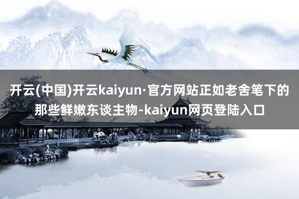 开云(中国)开云kaiyun·官方网站正如老舍笔下的那些鲜嫩东谈主物-kaiyun网页登陆入口