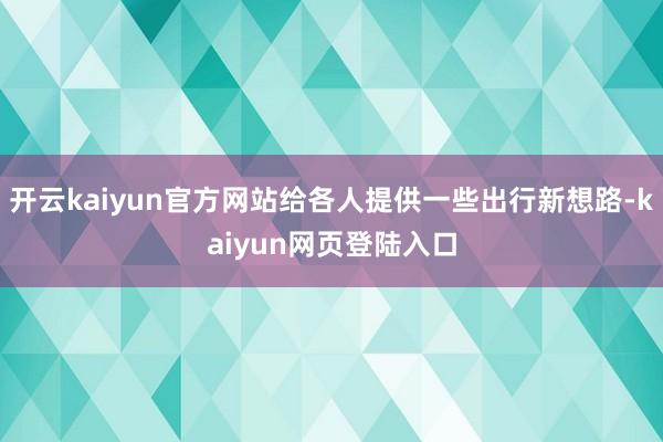 开云kaiyun官方网站给各人提供一些出行新想路-kaiyun网页登陆入口